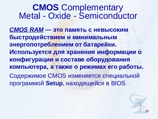 CMOS Complementary  Metal - Oxide - Semiconductor    CMOS RAM — это память с невысоким быстродействием и минимальным энергопотреблением от батарейки. Используется для хранения информации о конфигурации и составе оборудования компьютера, а также о режимах его работы.  Содержимое CMOS изменяется специальной программой Setup , находящейся в BIOS  