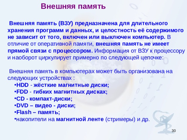 Внешняя память Внешняя память (ВЗУ) предназначена для длительного хранения программ и данных, и целостность её содержимого не зависит от того, включен или выключен компьютер. В отличие от оперативной памяти, внешняя память не имеет прямой связи с процессором. Информация от ВЗУ к процессору и наоборот циркулирует примерно по следующей цепочке: Внешняя память в компьютерах может быть организована на следующих устройствах  : HDD  - жёсткие магнитные диски;  FDD - гибких магнитных дисках;  CD  -  компакт-диски;  DVD  – видео - диски; Flash – память; накопители на магнитной ленте (стримеры) и др. HDD  - жёсткие магнитные диски;  FDD - гибких магнитных дисках;  CD  -  компакт-диски;  DVD  – видео - диски; Flash – память; накопители на магнитной ленте (стримеры) и др.  