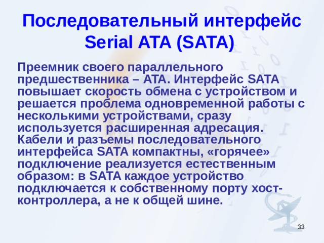 Последовательный интерфейс Serial ATA ( SATA )  Преемник своего параллельного предшественника  – ATA. Интерфейс SATA повышает скорость обмена с устройством  и решается проблема одновременной работы с несколькими устройствами, сразу используется расширенная адресация. Кабели и разъемы последовательного интерфейса SATA компактны, «горячее» подключение реализуется естественным образом: в SATA каждое устройство подключается к собственному порту хост-контроллера, а не к общей шине.  