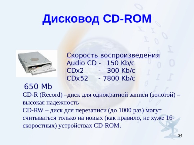 Дисковод CD-ROM Скорость воспроизведения   Audio CD -    150 Kb/c CDx2 - 300 Kb/c CDx 5 2 - 78 00 Kb/c 650 Mb CD-R (Record) – диск для однократной записи (золотой) – высокая надежность CD-RW – диск для перезаписи (до 1000 раз) могут считываться только на новых (как правило, не хуже 16-скоростных) устройствах CD-ROM.  