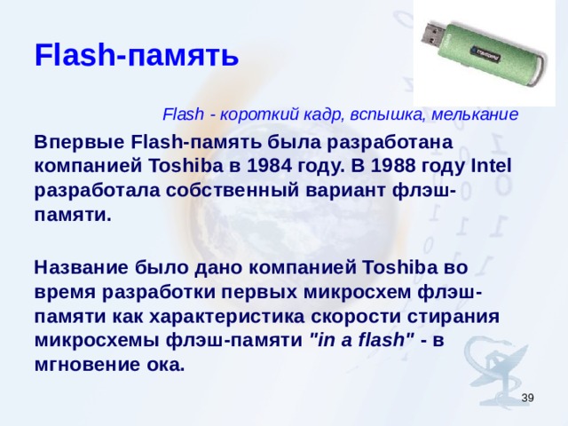 Flash- память Flash - короткий кадр, вспышка, мелькание Впервые Flash- память была разработана компанией Toshiba в 1984 году. В 1988 году Intel разработала собственный вариант флэш-памяти.   Название было дано компанией Toshiba во время разработки первых микросхем флэш-памяти как характеристика скорости стирания микросхемы флэш-памяти 