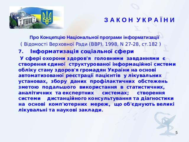 З А К О Н У К Р А Ї Н И  Про Концепцію Національної програми інформатизації  ( Відомості Верховної Ради (ВВР), 1998, N 27-28, ст.182 )    7.   Інформатизація соціальної сфери     У сфері охорони здоров'я головними завданнями є створення  єдиної структурованої інформаційної системи обліку стану здоров'я  громадян України на основі автоматизованої реєстрації пацієнтів у  лікувальних установах, збору даних профілактичних обстежень зметою подальшого використання в статистичних, аналітичних та  експертних системах; створення системи дистанційного  консультування та діагностики на основі комп'ютерних мереж, що  об'єднують великі лікувальні та наукові заклади .      