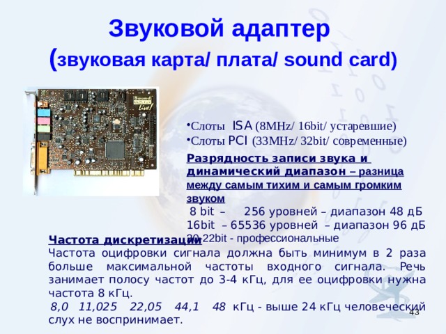 Звуковой адаптер  ( звуковая карта / плата / sound card ) Слоты ISA (8 MHz/ 16bit/ устаревшие ) Слоты РСI  (33 MHz/ 32bit/ современные ) Разрядность записи звука и  динамический диапазон  – разница между самым тихим и самым громким звуком  8 bit  –    256 уровней – диапазон 48 дБ 16 bit   – 65536 уровней  – диапазон 96 дБ 20-22 bit - профессиональные Частота дискретизации   Частота оцифровки сигнала должна быть минимум в 2 раза больше максимальной частоты входного сигнала . Речь занимает полосу частот до 3-4 кГц, для ее оцифровки нужна  частота 8 кГц.  8,0  11,025  22,05    44,1  48   кГц - выше 24 кГц человеческий слух не воспринимает.   