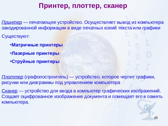 Принтер, плоттер, сканер Принтер — печатающее устройство. Осуществляет вывод из компьютера закодированной информации в виде печатных копий текста или графики Существуют: Матричные принтеры Лазерные принтеры  Струйные принтеры  Матричные принтеры Лазерные принтеры  Струйные принтеры  Плоттер (графопостроитель) — устройство, которое чертит графики, рисунки или диаграммы под управлением компьютера Сканер — устройство для ввода в компьютер графических изображений. Создает оцифрованное изображение документа и помещает его в память компьютера.  