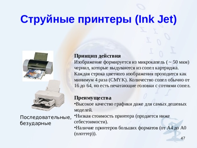 Струйные принтеры ( Ink Jet) Принцип действия Изображение формируется из микрокапель ( ~ 50 мкм) чернил, которые выдуваются из сопел картриджа. Каждая строка цветного изображения проходится как минимум 4 раза ( CMYK ). Количество сопел обычно от 16 до 64, но есть печатающие головки с сотнями сопел. Преимущества Высокое качество графики даже для самых дешевых моделей. Низкая стоимость принтера (продается ниже себестоимости). Наличие принтеров больших форматов (от А4 до А0 (плоттер)). Последовательные, безударные  