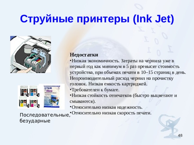 Струйные принтеры ( Ink Jet) Недостатки Низкая экономичность. Затраты на чернила уже в первый год как минимум в 5 раз превысят стоимость устройства, при объемах печати в 10–15 страниц в день. Непроизводительный расход чернил на прочистку головок. Низкая емкость картриджей. Требователен к бумаге. Низкая стойкость отпечатков (быстро выцветают и смываются). Относительно низкая надежность. Относительно низкая скорость печати. Последовательные, безударные  