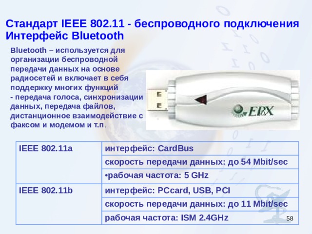 Стандарт IEEE 802.11 - беспроводного подключения Интерфейс Bluetooth  Bluetooth – используется для организации беспроводной передачи данных на основе радиосетей и включает в себя поддержку многих функций - передача голоса, синхронизации данных, передача файлов, дистанционное взаимодействие с факсом и модемом и т.п . IEEE 802.11a интерфейс:  CardBus скорость передачи данных: до 54 Mbit/sec рабочая частота: 5 GHz IEEE 802.11 b интерфейс: PCcard, USB, PCI скорость передачи данных: до 11 Mbit/sec рабочая частота: ISM 2.4GHz  