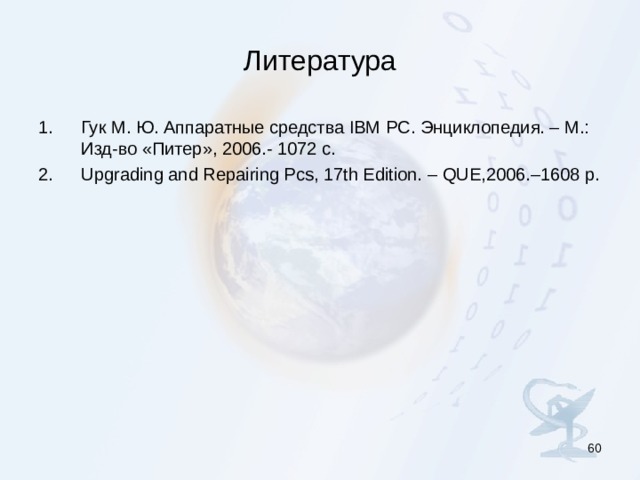 Литература Гук М. Ю. Аппаратные средства IBM PC. Энциклопедия. – М.: Изд-во «Питер», 2006.- 1072 с. Upgrading and Repairing Pcs, 17th Edition. – QUE,2006.–1608 p.  