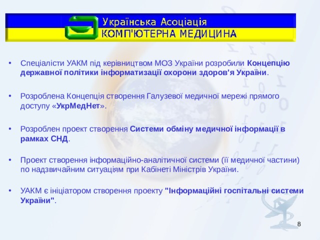 Спеціалісти УАКМ під керівництвом МОЗ України розробили Концепцію державної політики інформатизації охорони здоров'я України .  Розроблена Концепція створення Галузевої медичної мережі прямого доступу « УкрМедНет ».  Розроблен проект створення Системи обміну медичної інформації в рамках СНД .   Проект створення інформаційно-аналітичної системи (її медичної частини) по надзвичайним ситуаціям при Кабінеті Міністрів України.   УАКМ є ініціатором створення проекту 