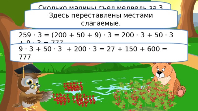 Сколько малины съел медведь за 3 дня, если каждый день он съедал 259 ягод? Здесь переставлены местами слагаемые. 259 · 3 = (200 + 50 + 9) · 3 = 200 · 3 + 50 · 3 + 9 · 3 = 777 9 · 3 + 50 · 3 + 200 · 3 = 27 + 150 + 600 = 777 