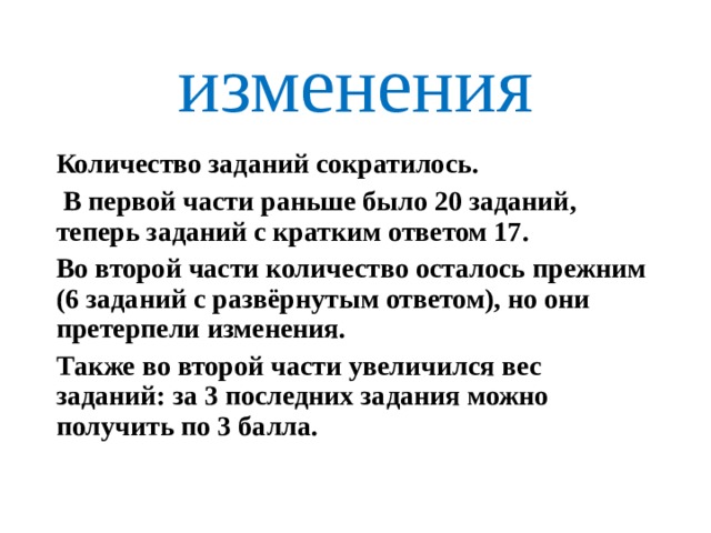 изменения Количество заданий сократилось.  В первой части раньше было 20 заданий, теперь заданий с кратким ответом 17. Во второй части количество осталось прежним (6 заданий с развёрнутым ответом), но они претерпели изменения. Также во второй части увеличился вес заданий: за 3 последних задания можно получить по 3 балла. 