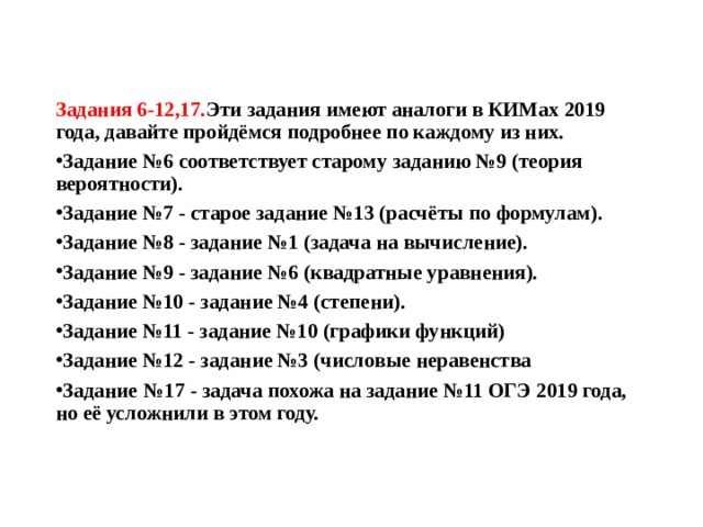 Задания 6-12,17. Эти задания имеют аналоги в КИМах 2019 года, давайте пройдёмся подробнее по каждому из них. Задание №6 соответствует старому заданию №9 (теория вероятности). Задание №7 - старое задание №13 (расчёты по формулам). Задание №8 - задание №1 (задача на вычисление). Задание №9 - задание №6 (квадратные уравнения). Задание №10 - задание №4 (степени). Задание №11 - задание №10 (графики функций) Задание №12 - задание №3 (числовые неравенства Задание  №17 - задача похожа на задание №11 ОГЭ 2019 года, но её усложнили в этом году. 