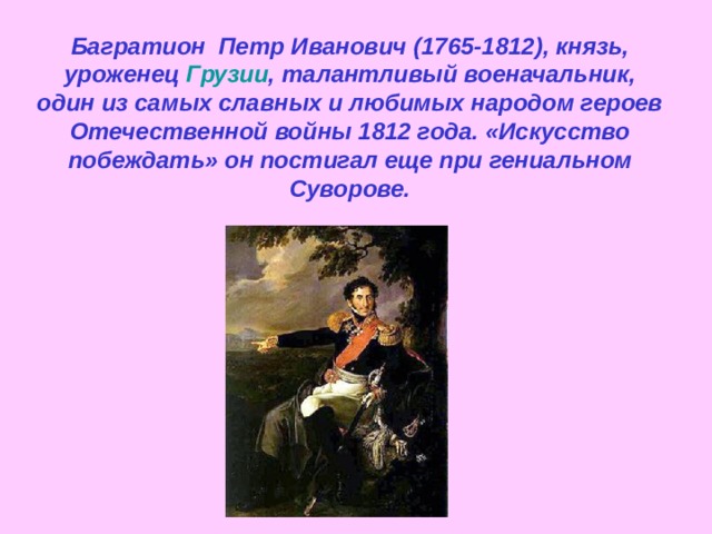 Багратион  Петр Иванович (1765-1812), князь, уроженец  Грузии , талантливый военачальник, один из самых славных и любимых народом героев Отечественной войны 1812 года. «Искусство побеждать» он постигал еще при гениальном Суворове. 