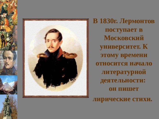В 1830г. Лермонтов поступает в Московский университет. К этому времени относится начало литературной деятельности:  он пишет лирические стихи.  