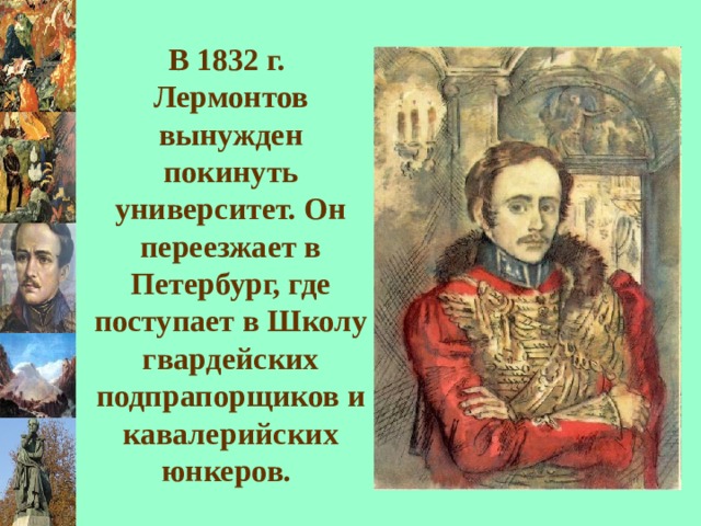В 1832 г. Лермонтов вынужден покинуть университет. Он переезжает в Петербург, где поступает в Школу гвардейских подпрапорщиков и кавалерийских юнкеров.  