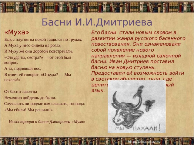 Басни И.И.Дмитриева «Муха» Бык с плугом на покой тащился по трудах; А Муха у него сидела на рогах, И Муху же они дорогой повстречали. «Откуда ты, сестра?» — от этой был вопрос. А та, поднявши нос, В ответ ей говорит: «Откуда? — Мы пахали!» От басни завсегда Нечаянно дойдешь до были. Случалось ли подчас вам слышать, господа: «Мы сбили! Мы решили!»  Иллюстрация к басне Дмитриева «Муха» Его басни стали новым словом в развитии жанра русского басенного повествования. Они ознаменовали собой появление нового направления — изящной салонной басни. Иван Дмитриев поставил басню на новую ступень. Предоставил ей возможность войти в светское общество, туда, где ценится хороший вкус и острый язык. 11/16/19  
