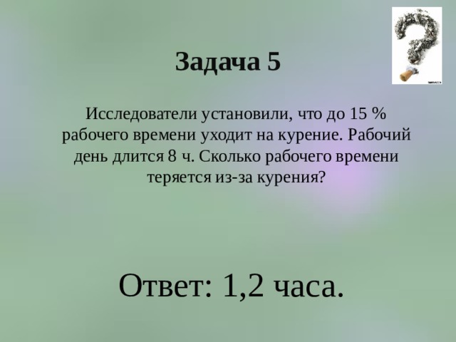 Задача 5  Исследователи установили, что до 15 % рабочего времени уходит на курение. Рабочий день длится 8 ч. Сколько рабочего времени теряется из-за курения? Ответ: 1,2 часа. 