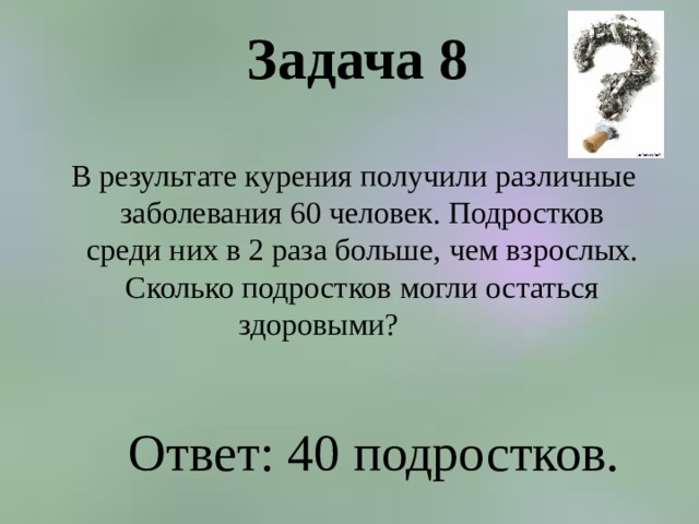 Задача 8    В результате курения получили различные заболевания 60 человек. Подростков среди них в 2 раза больше, чем взрослых. Сколько подростков могли остаться здоровыми?  Ответ: 40 подростков. 