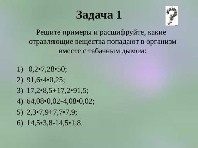 Задача 1  Решите примеры и расшифруйте, какие отравляющие вещества попадают в организм вместе с табачным дымом:  0,2•7,28•50; 91,6•4•0,25; 17,2•8,5+17,2•91,5; 64,08•0,02-4,08•0,02; 2,3•7,9+7,7•7,9; 14,5•3,8-14,5•1,8 . 
