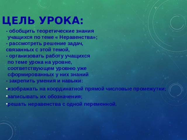 ЦЕЛЬ УРОКА: - обобщить теоретические знания  учащихся по теме « Неравенства»; - рассмотреть решение задач, связанных с этой темой, - организовать работу учащихся  по теме урока на уровне,  соответствующем уровню уже  сформированных у них знаний - закрепить умения и навыки: изображать на координатной прямой числовые промежутки; записывать их обозначения; решать неравенства с одной переменной. Презентацию можно разбить на два урока: на первом разобрать числовые промежутки, закрепить на интерактивной доске и решать примеры и учебника под ред. Теляковского С.А.; на втором – разобрать решение неравенств с одной переменной.  