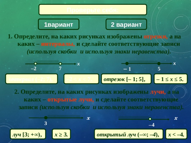 Проверьте себя: 2 вариант 1вариант 1. Определите, на каких рисунках изображены отрезки, а на каких – интервалы, и сделайте соответствующие записи (используя скобки и используя знаки неравенства). x x –  1 7 – 2 5 –  1  ≤ x ≤  5. интервал ( –2; 7), отрезок [–  1; 5], – 2  7. 2. Определите, на каких рисунках изображены лучи, а на каких – открытые лучи, и сделайте соответствующие записи (используя скобки и используя знаки неравенства). x x 3 – 4 луч [3; +∞ ),  x ≥ 3 . открытый луч (– ∞ ; – 4 ),  x  4 . 