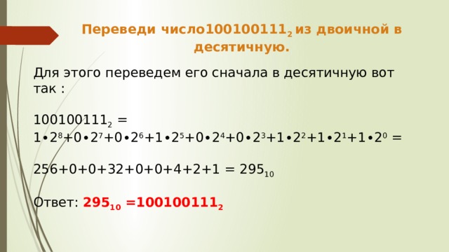 Переведи число100100111 2 из двоичной в десятичную. Для этого переведем его сначала в десятичную вот так : 100100111 2 = 1∙2 8 +0∙2 7 +0∙2 6 +1∙2 5 +0∙2 4 +0∙2 3 +1∙2 2 +1∙2 1 +1∙2 0 = 256+0+0+32+0+0+4+2+1 = 295 10 Ответ: 295 10 =100100111 2 