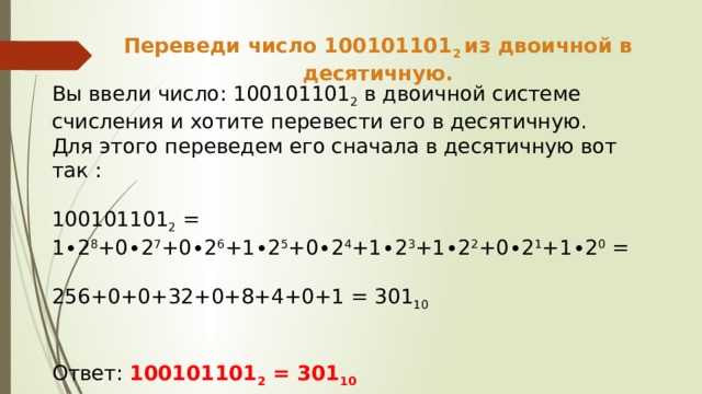 Переведи число 100101101 2 из двоичной в десятичную. Вы ввели число: 100101101 2 в двоичной системе счисления и хотите перевести его в десятичную. Для этого переведем его сначала в десятичную вот так : 100101101 2 = 1∙2 8 +0∙2 7 +0∙2 6 +1∙2 5 +0∙2 4 +1∙2 3 +1∙2 2 +0∙2 1 +1∙2 0 = 256+0+0+32+0+8+4+0+1 = 301 10  Ответ: 100101101 2 = 301 10 