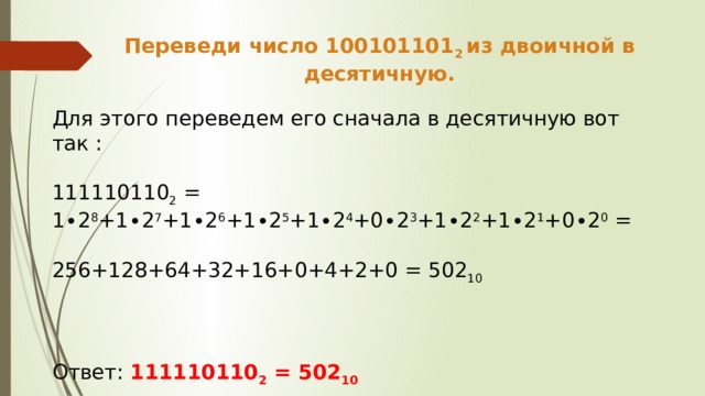 Переведи число 100101101 2 из двоичной в десятичную. Для этого переведем его сначала в десятичную вот так : 111110110 2 = 1∙2 8 +1∙2 7 +1∙2 6 +1∙2 5 +1∙2 4 +0∙2 3 +1∙2 2 +1∙2 1 +0∙2 0 = 256+128+64+32+16+0+4+2+0 = 502 10  Ответ: 111110110 2 = 502 10 