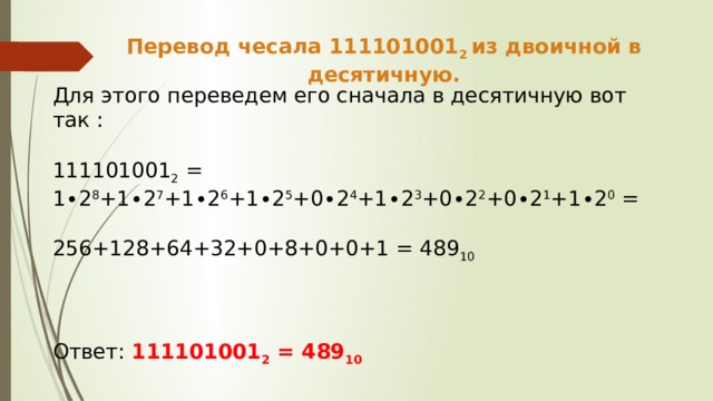 Перевод чесала 111101001 2 из двоичной в десятичную. Для этого переведем его сначала в десятичную вот так : 111101001 2 = 1∙2 8 +1∙2 7 +1∙2 6 +1∙2 5 +0∙2 4 +1∙2 3 +0∙2 2 +0∙2 1 +1∙2 0 = 256+128+64+32+0+8+0+0+1 = 489 10  Ответ: 111101001 2 = 489 10 