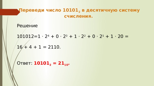 Переведи число 10101 2 в десятичную систему счисления. Решение 101012=1 · 2 4 + 0 · 2 3 + 1 · 2 2 + 0 · 2 1 + 1 · 20 = 16 + 4 + 1 = 2110. Ответ: 10101 2 = 21 10 . 