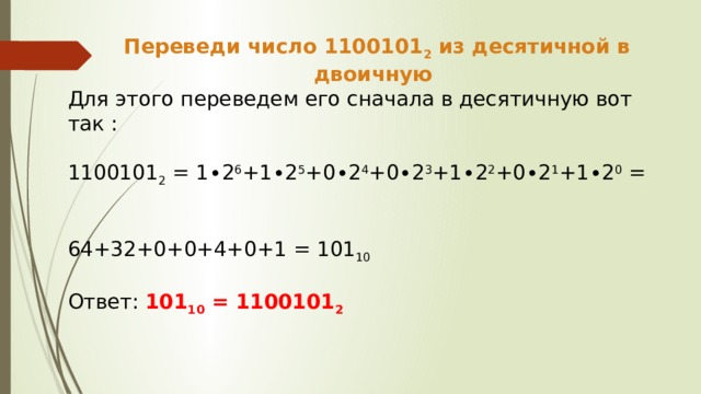 Переведи число 1100101 2 из десятичной в двоичную Для этого переведем его сначала в десятичную вот так : 1100101 2 = 1∙2 6 +1∙2 5 +0∙2 4 +0∙2 3 +1∙2 2 +0∙2 1 +1∙2 0 = 64+32+0+0+4+0+1 = 101 10  Ответ: 101 10 = 1100101 2 