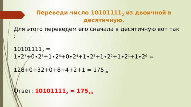 Переведи число 10101111 2 из двоичной в десятичную. Для этого переведем его сначала в десятичную вот так : 10101111 2 = 1∙2 7 +0∙2 6 +1∙2 5 +0∙2 4 +1∙2 3 +1∙2 2 +1∙2 1 +1∙2 0 = 128+0+32+0+8+4+2+1 = 175 10  Ответ: 10101111 2 = 175 10 