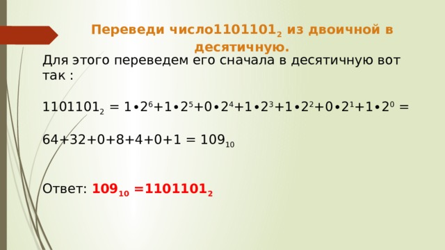 Переведи число1101101 2 из двоичной в десятичную. Для этого переведем его сначала в десятичную вот так : 1101101 2 = 1∙2 6 +1∙2 5 +0∙2 4 +1∙2 3 +1∙2 2 +0∙2 1 +1∙2 0 = 64+32+0+8+4+0+1 = 109 10  Ответ: 109 10 =1101101 2 