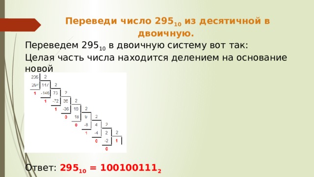 Переведи число 295 10 из десятичной в двоичную. Переведем 295 10 в двоичную систему вот так: Целая часть числа находится делением на основание новой Ответ: 295 10 = 100100111 2  