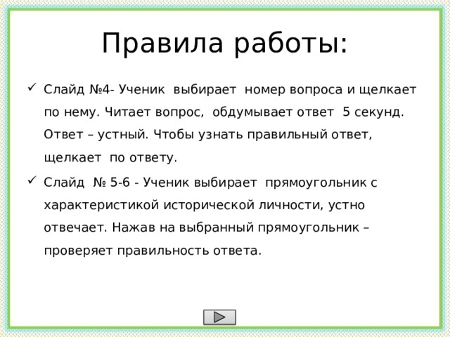Правила работы: Слайд №4- Ученик выбирает номер вопроса и щелкает по нему. Читает вопрос, обдумывает ответ 5 секунд. Ответ – устный. Чтобы узнать правильный ответ, щелкает по ответу. Слайд № 5-6 - Ученик выбирает прямоугольник с характеристикой исторической личности, устно отвечает. Нажав на выбранный прямоугольник – проверяет правильность ответа.