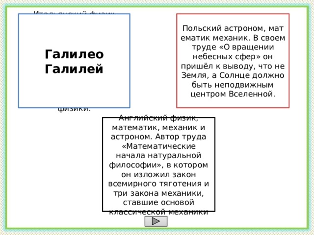 Итальянский физик, механик, астроном, философ, математик. Он первым использовал телескоп для наблюдения небесных тел и сделал ряд астрономических открытий. Основатель экспериментальной физики. Галилео Галилей Николай Коперник Польский астроном, математик механик. В своем труде «О вращении небесных сфер» он пришёл к выводу, что не Земля, а Солнце должно быть неподвижным центром Вселенной. Исаак Ньютон Английский физик, математик, механик и астроном. Автор труда «Математические начала натуральной философии», в котором он изложил закон всемирного тяготения и три закона механики, ставшие основой классической механики