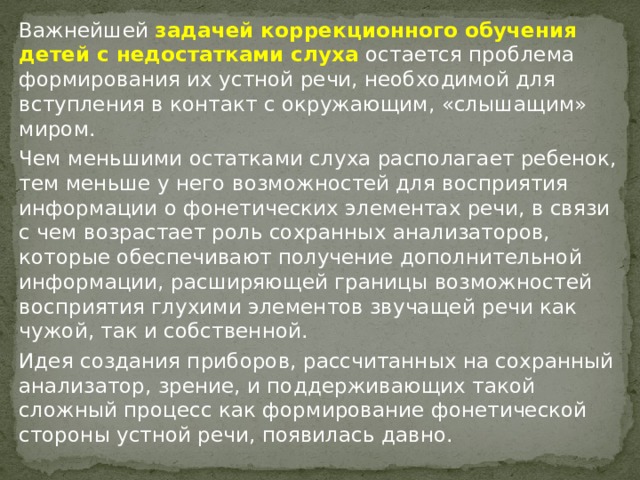 Важнейшей задачей коррекционного обучения детей с недостатками слуха остается проблема формирования их устной речи, необходимой для вступления в контакт с окружающим, «слышащим» миром. Чем меньшими остатками слуха располагает ребенок, тем меньше у него возможностей для восприятия информации о фонетических элементах речи, в связи с чем возрастает роль сохранных анализаторов, которые обеспечивают получение дополнительной информации, расширяющей границы возможностей восприятия глухими элементов звучащей речи как чужой, так и собственной. Идея создания приборов, рассчитанных на сохранный анализатор, зрение, и поддерживающих такой сложный процесс как формирование фонетической стороны устной речи, появилась давно. 