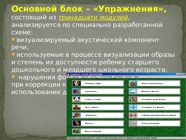 Основной блок – «Упражнения», состоящий из тринадцати модулей , анализируется по специально разработанной схеме: визуализируемый акустический компонент речи; используемые в процессе визуализации образы и степень их доступности ребенку старшего дошкольного и младшего школьного возраста;  нарушения фонационного оформления речи, при коррекции которых целесообразно использование данного модуля. 