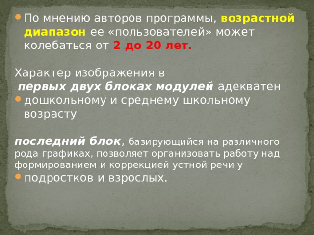 По мнению авторов программы, возрастной диапазон ее «пользователей» может колебаться от 2 до 20 лет. Характер изображения в  первых двух блоках модулей адекватен дошкольному и среднему школьному возрасту  последний блок , базирующийся на различного рода графиках, позволяет организовать работу над формированием и коррекцией устной речи у подростков и взрослых. 