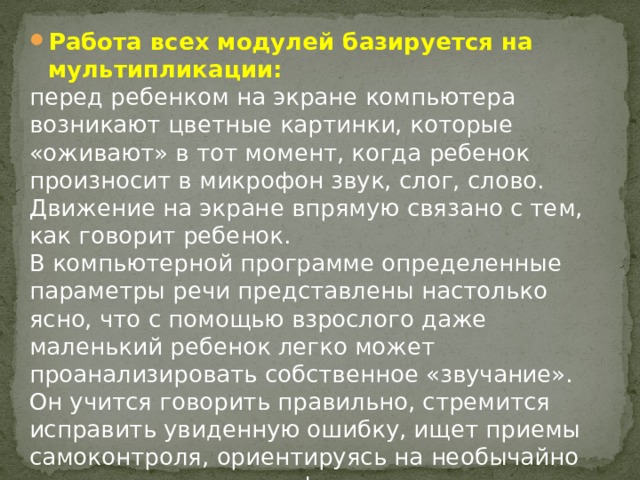 Работа всех модулей базируется на мультипликации: перед ребенком на экране компьютера возникают цветные картинки, которые «оживают» в тот момент, когда ребенок произносит в микрофон звук, слог, слово. Движение на экране впрямую связано с тем, как говорит ребенок. В компьютерной программе определенные параметры речи представлены настолько ясно, что с помощью взрослого даже маленький ребенок легко может проанализировать собственное «звучание». Он учится говорить правильно, стремится исправить увиденную ошибку, ищет приемы самоконтроля, ориентируясь на необычайно привлекательную графику. 