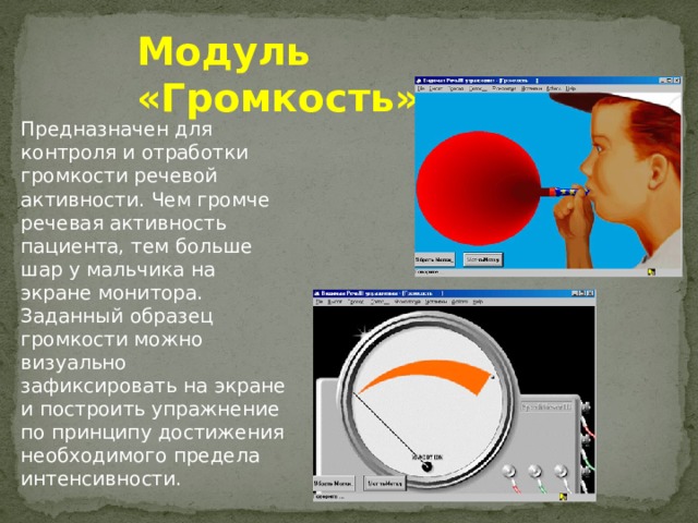 Модуль «Громкость» Предназначен для контроля и отработки громкости речевой активности. Чем громче речевая активность пациента, тем больше шар у мальчика на экране монитора. Заданный образец громкости можно визуально зафиксировать на экране и построить упражнение по принципу достижения необходимого предела интенсивности.  