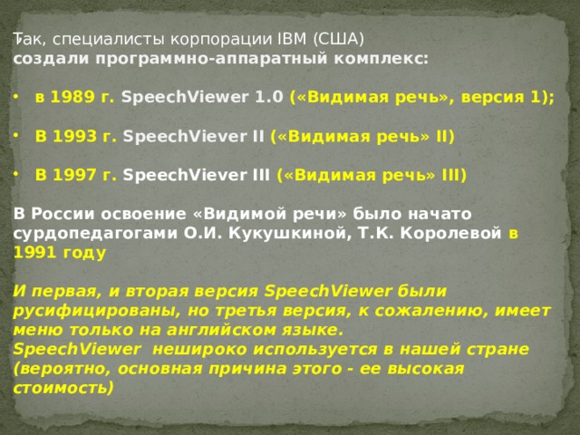 , Так, специалисты корпорации IBM (США) создали программно-аппаратный комплекс: в 1989 г. SpeechViewer 1.0 («Видимая речь», версия 1);  В 1993 г. SpeechViever II («Видимая речь» II)  В 1997 г. SpeechViever III («Видимая речь» III)  В России освоение «Видимой речи» было начато сурдопедагогами О.И. Кукушкиной, Т.К. Королевой в 1991 году  И первая, и вторая версия SpeechViewer были русифицированы, но третья версия, к сожалению, имеет меню только на английском языке. SpeechViewer нешироко используется в нашей стране (вероятно, основная причина этого - ее высокая стоимость) 