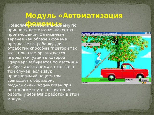 Модуль «Автоматизация фонемы» Позволяет отработать фонему по принципу достижения качества произношения. Записанная заранее как образец фонема предлагается ребенку для отработки способом “повтори так же”. При этом организуется игровая ситуация в которой “фермер” взбирается по лестнице и сбрасывает апельсин только в том случае, если звук произносимый пациентом совпадает с образцом. Модуль очень эффективен при постановке звуков в сочетании работы у зеркала с работой в этом модуле.  