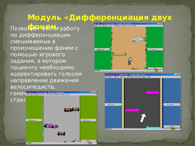 Модуль «Дифференциация двух фонем » Позволяет вести работу по дифференциации смешиваемых в произношении фонем с помощью игрового задания, в котором пациенту необходимо корректировать голосом направление движения велосипедиста, гоночной машины, стрелок 