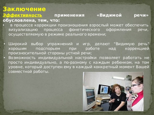 Заключение Эффективность применения «Видимой речи» обусловлена, тем, что:  в процессе коррекции произношения взрослый может обеспечить визуализацию процесса фонетического оформления речи, осуществляемую в режиме реального времени;   Широкий выбор упражнений и игр, делают 