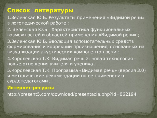 Список литературы 1.Зеленская Ю.Б. Результаты применения «Видимой речи» в логопедической работе ; 2. Зеленская Ю.Б. Характеристика функциональных возможностей и областей применения «Видимой речи» ; 3.Зеленская Ю.Б. Эволюция вспомогательных средств формирования и коррекции произношения, основанных на визуализации акустических компонентов речи.; 4.Королевская Т.К. Видимая речь 2: новая технология – новые отношения учителя и ученика ; 5.Королевская Т.К. Программа «Видимая речь» (версия 3.0) и методические рекомендации по ее применению сурдопедагогами ; Интернет-ресурсы http://present5.com/download/presentacia.php?id=862194   