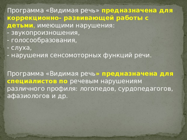 Программа «Видимая речь» предназначена для коррекционно- развивающей работы с детьми , имеющими нарушения: - звукопроизношения, - голосообразования, - слуха, - нарушения сенсомоторных функций речи. Программа «Видимая речь » предназначена для специалистов по речевым нарушениям различного профиля: логопедов, сурдопедагогов, афазиологов и др. 