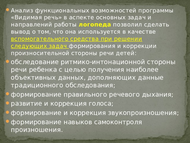 Анализ функциональных возможностей программы «Видимая речь» в аспекте основных задач и направлений работы логопеда позволил сделать вывод о том, что она используется в качестве вспомогательного средства при решении следующих задач формирования и коррекции произносительной стороны речи детей: обследование ритмико-интонационной стороны речи ребенка с целью получения наиболее объективных данных, дополняющих данные традиционного обследования; формирование правильного речевого дыхания; развитие и коррекция голоса; формирование и коррекция звукопроизношения; формирование навыков самоконтроля произношения. 