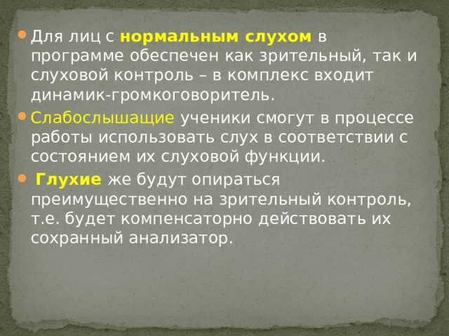 Для лиц с нормальным слухом в программе обеспечен как зрительный, так и слуховой контроль – в комплекс входит динамик-громкоговоритель. Слабослышащие ученики смогут в процессе работы использовать слух в соответствии с состоянием их слуховой функции.  Глухие же будут опираться преимущественно на зрительный контроль, т.е. будет компенсаторно действовать их сохранный анализатор. 