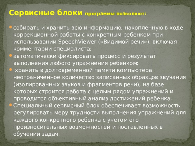 Сервисные блоки программы позволяют:  собирать и хранить всю информацию, накопленную в ходе коррекционной работы с конкретным ребенком при использовании SpeechViewer («Видимой речи»), включая комментарии специалиста; автоматически фиксировать процесс и результат выполнения любого упражнения ребенком;  хранить в долговременной памяти компьютера неограниченное количество записанных образцов звучания (изолированных звуков и фрагментов речи), на базе которых строится работа с целым рядом упражнений и проводится объективный анализ достижений ребенка. Специальный сервисный блок обеспечивает возможность регулировать меру трудности выполнения упражнений для каждого конкретного ребенка с учетом его произносительных возможностей и поставленных в обучении задач. 